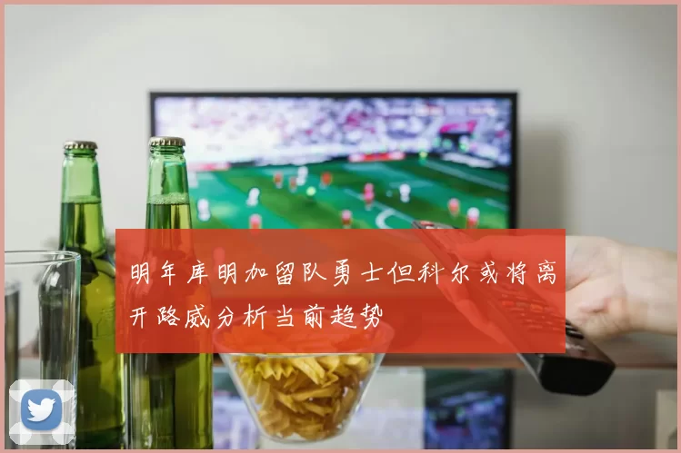 明年库明加留队勇士但科尔或将离开路威分析当前趋势