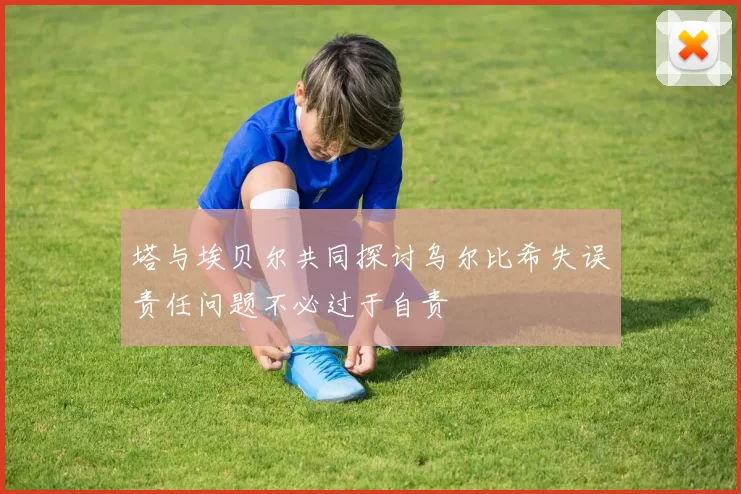 塔与埃贝尔共同探讨乌尔比希失误责任问题不必过于自责