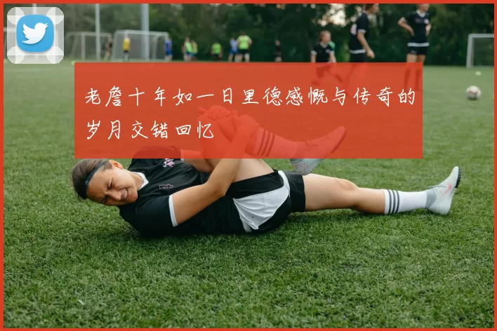 老詹十年如一日里德感慨与传奇的岁月交错回忆