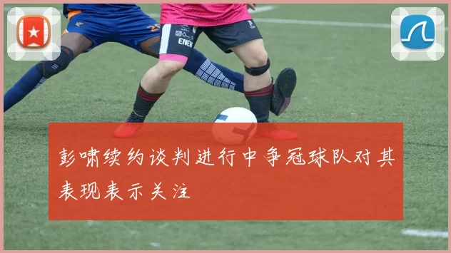 彭啸续约谈判进行中争冠球队对其表现表示关注