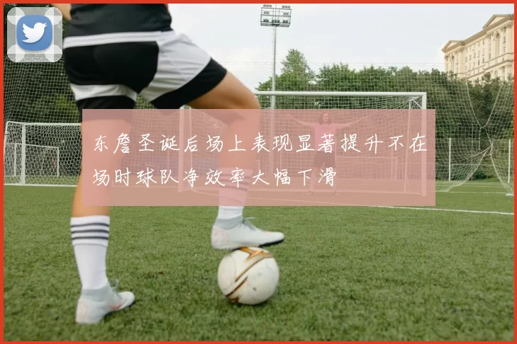 东詹圣诞后场上表现显著提升不在场时球队净效率大幅下滑