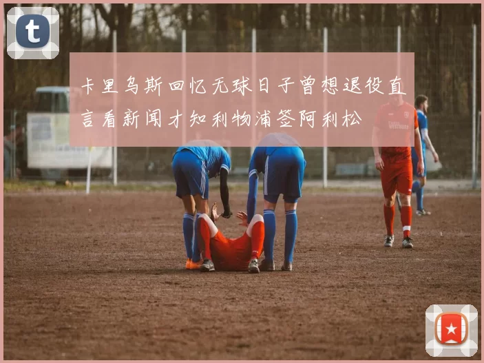 卡里乌斯回忆无球日子曾想退役直言看新闻才知利物浦签阿利松